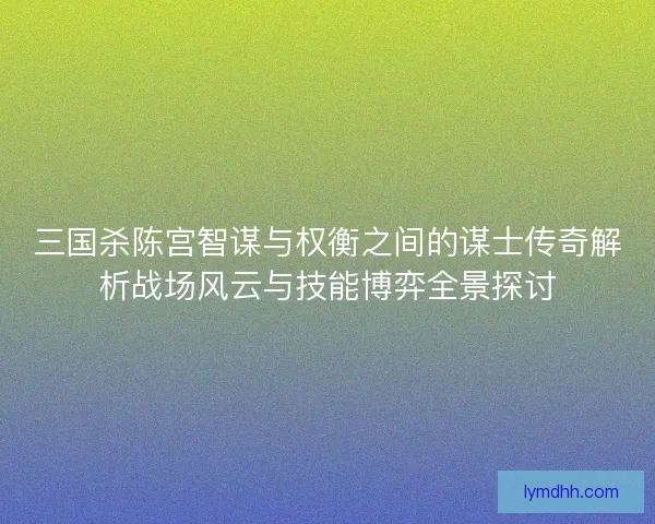 三国杀陈宫智谋与权衡之间的谋士传奇解析战场风云与技能博弈全景探讨