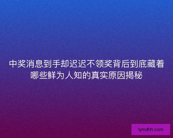 中奖消息到手却迟迟不领奖背后到底藏着哪些鲜为人知的真实原因揭秘