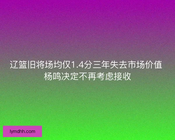 辽篮旧将场均仅1.4分三年失去市场价值 杨鸣决定不再考虑接收