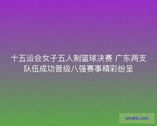 十五运会女子五人制篮球决赛 广东两支队伍成功晋级八强赛事精彩纷呈