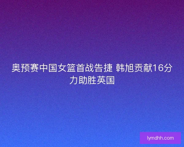 奥预赛中国女篮首战告捷 韩旭贡献16分力助胜英国