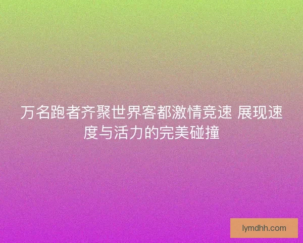 万名跑者齐聚世界客都激情竞速 展现速度与活力的完美碰撞