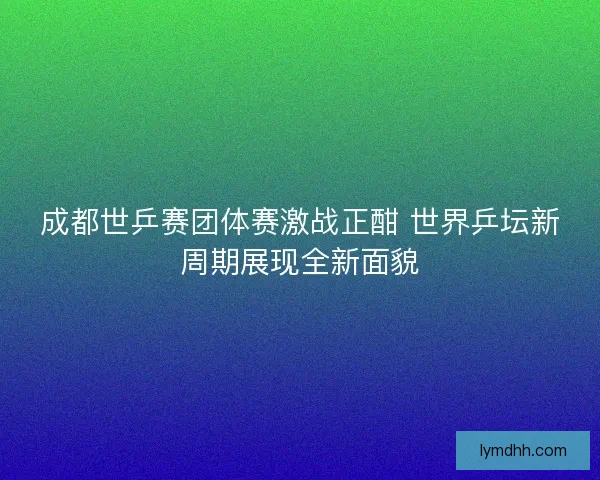 成都世乒赛团体赛激战正酣 世界乒坛新周期展现全新面貌