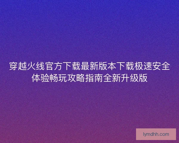 穿越火线官方下载最新版本下载极速安全体验畅玩攻略指南全新升级版